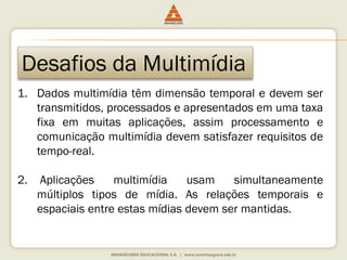 Desafios da Multimídia
1. Dados multimídia têm dimensão temporal e devem ser
transmitidos, processados e apresentados em uma taxa
fixa em muitas aplicações, assim processamento e
comunicação multimídia devem satisfazer requisitos de
tempo-real.
2. Aplicações multimídia usam simultaneamente
múltiplos tipos de mídia. As relações temporais e
espaciais entre estas mídias devem ser mantidas.
 
