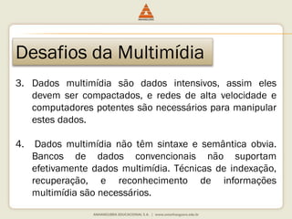 Desafios da Multimídia
3. Dados multimídia são dados intensivos, assim eles
devem ser compactados, e redes de alta velocidade e
computadores potentes são necessários para manipular
estes dados.
4. Dados multimídia não têm sintaxe e semântica obvia.
Bancos de dados convencionais não suportam
efetivamente dados multimídia. Técnicas de indexação,
recuperação, e reconhecimento de informações
multimídia são necessários.
 