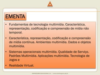 EMENTA
• Fundamentos de tecnologia multimídia. Característica,
representação, codificação e compreensão de mídia não
temporal.
• Característica, representação, codificação e compreensão
de mídia contínua. Ambientes multimídia. Dados e objetos
multimídia.
• Sistemas operacionais multimídia. Qualidade de Serviço.
Padrões Multimídia. Aplicações multimídia. Tecnologia de
Jogos e
• Realidade Virtual.
 