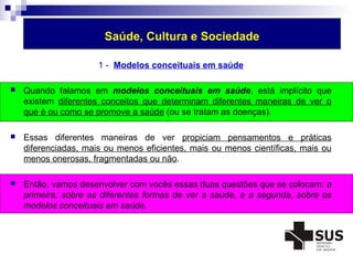 Saúde, Cultura e Sociedade 
1 - Modelos conceituais em saúde 
 Quando falamos em modelos conceituais em saúde, está implícito que 
existem diferentes conceitos que determinam diferentes maneiras de ver o 
que é ou como se promove a saúde (ou se tratam as doenças). 
 Essas diferentes maneiras de ver propiciam pensamentos e práticas 
diferenciadas, mais ou menos eficientes, mais ou menos científicas, mais ou 
menos onerosas, fragmentadas ou não. 
 Então, vamos desenvolver com vocês essas duas questões que se colocam: a 
primeira, sobre as diferentes formas de ver a saúde, e a segunda, sobre os 
modelos conceituais em saúde. 
 