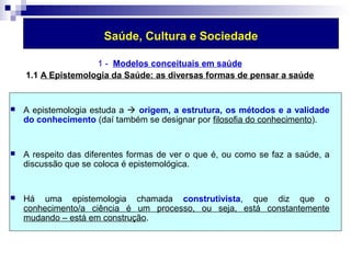 Saúde, Cultura e Sociedade 
1 - Modelos conceituais em saúde 
1.1 A Epistemologia da Saúde: as diversas formas de pensar a saúde 
 A epistemologia estuda a  origem, a estrutura, os métodos e a validade 
do conhecimento (daí também se designar por filosofia do conhecimento). 
 A respeito das diferentes formas de ver o que é, ou como se faz a saúde, a 
discussão que se coloca é epistemológica. 
 Há uma epistemologia chamada construtivista, que diz que o 
conhecimento/a ciência é um processo, ou seja, está constantemente 
mudando – está em construção. 
 