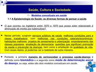 Saúde, Cultura e Sociedade 
1 - Modelos conceituais em saúde 
1.1 A Epistemologia da Saúde: as diversas formas de pensar a saúde 
 O que ocorreu na Inglaterra entre 1870 e 1970 que possa estar relacionado à 
diminuição de mortes por tuberculose? 
 Nesse período, surgiram serviços públicos de saúde, melhores condições para a 
classe trabalhadora, com melhorias nas condições salariais/econômicas, 
habitações melhores, projetos de saneamento e urbanização, empoderamento das 
classes populares, ampliação da democracia; questões que significam promoção 
da saúde e prevenção de doenças, bem como a ampliação da qualidade de vida. 
Com esses dados, já podemos ver a realidade de outra maneira. 
 Portanto, a primeira maneira de ver/conceber o processo saúde-doença é 
definida como biomédica e a segunda como modo de determinação social 
da doença, ou seja, estes são dois modelos conceituais em saúde. 
 