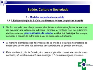 Saúde, Cultura e Sociedade 
1 - Modelos conceituais em saúde 
1.1 A Epistemologia da Saúde: as diversas formas de pensar a saúde 
 Se for verdade que não podemos absolutizar a determinação social na hora 
de executar um tratamento individual, também é verdade que, se quisermos 
efetivamente ser profissionais de saúde, e não de doença, temos que 
começar a pensar de outro jeito, a ver as coisas de outra forma. 
 A maneira biomédica nos foi imposta de tal modo e está tão incorporada ao 
nosso jeito de ver que nos sentimos desconfortáveis de pensar em mudar. 
 Este sentimento, de incômodo, é o que nos permite crescer na ciência; caso 
contrário, só repetiremos o I3 sem enxergar o B ou outros signos possíveis. 
 