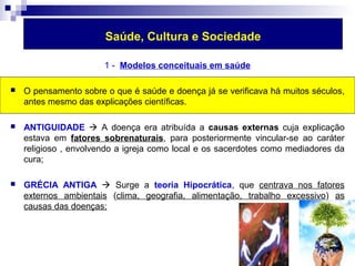 Saúde, Cultura e Sociedade 
1 - Modelos conceituais em saúde 
 O pensamento sobre o que é saúde e doença já se verificava há muitos séculos, 
antes mesmo das explicações científicas. 
 ANTIGUIDADE  A doença era atribuída a causas externas cuja explicação 
estava em fatores sobrenaturais, para posteriormente vincular-se ao caráter 
religioso , envolvendo a igreja como local e os sacerdotes como mediadores da 
cura; 
 GRÉCIA ANTIGA  Surge a teoria Hipocrática, que centrava nos fatores 
externos ambientais (clima, geografia, alimentação, trabalho excessivo) as 
causas das doenças; 
 