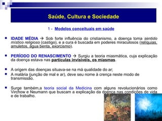 Saúde, Cultura e Sociedade 
1 - Modelos conceituais em saúde 
 IDADE MÉDIA  Sob forte influência do cristianismo, a doença toma sentido 
místico religioso (castigo), e a cura é buscada em poderes miraculosos (relíquias, 
amuletos, água benta, exorcismo). 
 PERÍODO DO RENASCIMENTO  Surgiu a teoria miasmática, cuja explicação 
da doença estava nas partículas invisíveis, os miasmas. 
 A origem das doenças situava-se na má qualidade do ar; 
 A malária (junção de mal e ar), deve seu nome à crença neste modo de 
transmissão. 
 Surge também,a teoria social da Medicina com alguns revolucionários como 
Virchow e Neumann que buscam a explicação da doença nas condições de vida 
e de trabalho. 
 