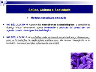 Saúde, Cultura e Sociedade 
1 - Modelos conceituais em saúde 
 NO SÉCULO XIX  A partir das descobertas bacteriológicas, o conceito de 
doença muda novamente, agora centrando a procura da causa em um 
agente causal de origem bacteriológica. 
 NO SÉCULO XX  A insuficiência da teoria unicausal da doença abre espaço 
para a formulação de explicações multicausais, de caráter biologicista e a-histórico, 
numa concepção reducionista do social. 
 