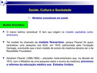 Saúde, Cultura e Sociedade 
1 - Modelos conceituais em saúde 
Modelo Biomédico 
 O marco teórico conceitual  tem sua origem no modelo capitalista norte-americano. 
 Tal modelo foi chamado de modelo flexneriano, porque Flexner foi quem 
centralizou uma pesquisa nos EUA, em 1910, patrocinada pela Fundação 
Carnegie, concluindo que o bom modelo de ensino de medicina deveria ser o da 
Rockefeller Foundation. 
 Abraham Flexner (1866-1959) – educador norte-americano que, na década de 
1910, com o Relatório de uma pesquisa sobre o ensino da medicina, provocou 
a reforma da educação médica nos Estados Unidos. 
 