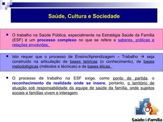 Saúde, Cultura e Sociedade 
 O trabalho na Saúde Pública, especialmente na Estratégia Saúde da Família 
(ESF) é um processo complexo no que se refere a saberes, práticas e 
relações envolvidas. 
 Isto requer que o processo de Ensino/Aprendizagem – Trabalho  seja 
construído na articulação de bases teóricas (o conhecimento), de bases 
metodológicas (métodos e técnicas) e de bases éticas. 
 O processo de trabalho na ESF exige, como ponto de partida, o 
reconhecimento da realidade onde se insere, portanto, o território de 
atuação sob responsabilidade da equipe de saúde da família, onde sujeitos 
sociais e famílias vivem e interagem. 
 