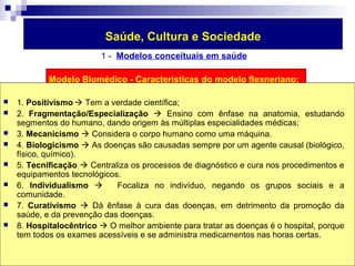 Saúde, Cultura e Sociedade 
1 - Modelos conceituais em saúde 
Modelo Biomédico - Características do modelo flexneriano: 
 1. Positivismo Tem a verdade científica; 
 2. Fragmentação/Especialização  Ensino com ênfase na anatomia, estudando 
segmentos do humano, dando origem às múltiplas especialidades médicas; 
 3. Mecanicismo  Considera o corpo humano como uma máquina. 
 4. Biologicismo  As doenças são causadas sempre por um agente causal (biológico, 
físico, químico). 
 5. Tecnificação  Centraliza os processos de diagnóstico e cura nos procedimentos e 
equipamentos tecnológicos. 
 6. Individualismo  Focaliza no indivíduo, negando os grupos sociais e a 
comunidade. 
 7. Curativismo  Dá ênfase à cura das doenças, em detrimento da promoção da 
saúde, e da prevenção das doenças. 
 8. Hospitalocêntrico  O melhor ambiente para tratar as doenças é o hospital, porque 
tem todos os exames acessíveis e se administra medicamentos nas horas certas. 
 