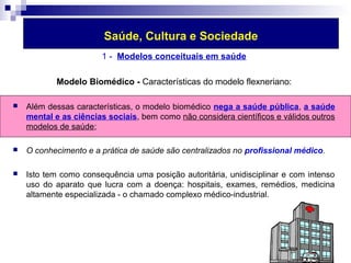 Saúde, Cultura e Sociedade 
1 - Modelos conceituais em saúde 
Modelo Biomédico - Características do modelo flexneriano: 
 Além dessas características, o modelo biomédico nega a saúde pública, a saúde 
mental e as ciências sociais, bem como não considera científicos e válidos outros 
modelos de saúde; 
 O conhecimento e a prática de saúde são centralizados no profissional médico. 
 Isto tem como consequência uma posição autoritária, unidisciplinar e com intenso 
uso do aparato que lucra com a doença: hospitais, exames, remédios, medicina 
altamente especializada - o chamado complexo médico-industrial. 
 