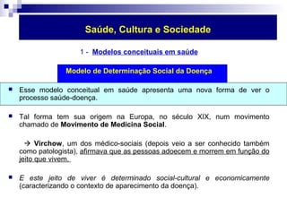 Saúde, Cultura e Sociedade 
1 - Modelos conceituais em saúde 
Modelo de Determinação Social da Doença 
 Esse modelo conceitual em saúde apresenta uma nova forma de ver o 
processo saúde-doença. 
 Tal forma tem sua origem na Europa, no século XIX, num movimento 
chamado de Movimento de Medicina Social. 
 Virchow, um dos médico-sociais (depois veio a ser conhecido também 
como patologista), afirmava que as pessoas adoecem e morrem em função do 
jeito que vivem. 
 E este jeito de viver é determinado social-cultural e economicamente 
(caracterizando o contexto de aparecimento da doença). 
 