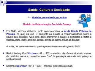 Saúde, Cultura e Sociedade 
1 - Modelos conceituais em saúde 
Modelo de Determinação Social da Doença 
 Em 1848, Virchow elaborou, junto com Neumann, a lei da Saúde Pública da 
Prússia, na qual diz que  compete ao Estado a responsabilidade sobre a 
saúde das pessoas. Que este deve promover a saúde e combater e tratar a 
doença, para todos, ou seja, saúde: direito de todos, dever do Estado. 
 Aliás, foi esse movimento que inspirou a nossa construção do SUS. 
 Rudolf Ludwig Karl Virchow (1821-1902) – médico alemão considerado mentor 
da medicina social e, posteriormente, “pai” da patologia, além de antropólogo e 
político liberal; 
 Salomon Neumann (1819- 1908) – médico estatístico alemão. 
 