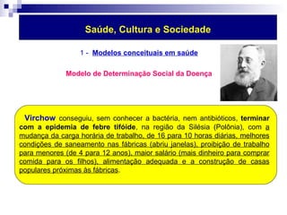 Saúde, Cultura e Sociedade 
1 - Modelos conceituais em saúde 
Modelo de Determinação Social da Doença 
Virchow conseguiu, sem conhecer a bactéria, nem antibióticos, terminar 
com a epidemia de febre tifóide, na região da Silésia (Polônia), com a 
mudança da carga horária de trabalho, de 16 para 10 horas diárias, melhores 
condições de saneamento nas fábricas (abriu janelas), proibição de trabalho 
para menores (de 4 para 12 anos), maior salário (mais dinheiro para comprar 
comida para os filhos), alimentação adequada e a construção de casas 
populares próximas às fábricas. 
 