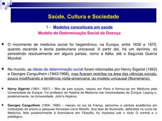 Saúde, Cultura e Sociedade 
1 - Modelos conceituais em saúde 
Modelo de Determinação Social da Doença 
 O movimento de medicina social foi hegemônico, na Europa, entre 1830 e 1870, 
quando ascende a teoria pasteuriana unicausal. A partir daí, há um declínio, só 
persistindo residualmente em alguns países, como a Itália, até a Segunda Guerra 
Mundial. 
 No mundo, as ideias de determinação social foram retomadas por Henry Sigerist (1942) 
e Georges Canguilhem (1943/1968), mas ficaram restritas na área das ciências sociais, 
pouco modificando a tendência norte-americana, do modelo unicausal (flexneriano). 
 Henry Sigerist (1891- 1957) – filho de pais suíços, nasceu em Paris e formou-se em Medicina pela 
Universidade de Zurique. Foi professor de História da Medicina nas Universidades de Zurique, Leipzig e, 
posteriormente, na Universidade John’s Hopkins. 
 Georges Canguilhem (1904- 1995) – nasceu no sul da França, percorreu a carreira acadêmica em 
instituições de ensino e pesquisa francesas como filósofo. Sua tese de doutorado, defendida no curso de 
Medicina, feito posteriormente à licenciatura em Filosofia, foi impressa sob o título O normal e o 
patológico. 
 
