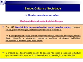 Saúde, Cultura e Sociedade 
1 - Modelos conceituais em saúde 
Modelo de Determinação Social da Doença 
 Em 1942, Sigerist dizia que o médico tem quatro grandes tarefas: promover 
saúde, prevenir doenças, restabelecer o doente e reabilitá-lo. 
 E que promover saúde era ter condições de vida, trabalho, educação, cultura 
física, distração e descanso, chamando políticos, sindicatos, indústrias, 
educadores e médicos para essa tarefa; 
 O modelo da determinação social da doença não nega a atenção individual 
quando necessária, mas ela é contextualizada numa relação entre cidadãos. 
 