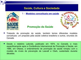 Saúde, Cultura e Sociedade 
1 - Modelos conceituais em saúde 
Promoção da Saúde 
 Tratando de promoção da saúde, também temos diferentes modelos 
conceituais: um proposto pela saúde coletiva brasileira e outros, oriundos do 
Canadá. 
 Desde o relatório Lalonde, publicado em 1974, no Canadá, e mais 
especificamente após a Conferência Internacional de Promoção à Saúde, em 
1986, em Ottawa, o entendimento de promoção da saúde rompeu com o 
modelo de níveis de prevenção de Leavell e Clark, sustentado durante 
décadas. 
 