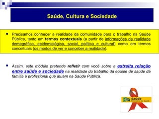 Saúde, Cultura e Sociedade 
 Precisamos conhecer a realidade da comunidade para o trabalho na Saúde 
Pública, tanto em termos contextuais (a partir de informações da realidade 
demográfica, epidemiológica, social, política e cultural) como em termos 
conceituais (os modos de ver e conceber a realidade). 
 Assim, este módulo pretende refletir com você sobre a estreita relação 
entre saúde e sociedade na realidade do trabalho da equipe de saúde da 
família e profissional que atuam na Saúde Pública. 
 
