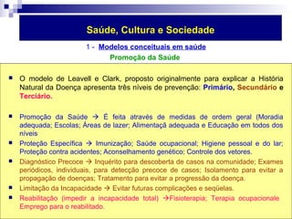 Saúde, Cultura e Sociedade 
1 - Modelos conceituais em saúde 
Promoção da Saúde 
 O modelo de Leavell e Clark, proposto originalmente para explicar a História 
Natural da Doença apresenta três níveis de prevenção: Primário, Secundário e 
Terciário. 
 Promoção da Saúde  É feita através de medidas de ordem geral (Moradia 
adequada; Escolas; Áreas de lazer; Alimentaçã adequada e Educação em todos dos 
níveis 
 Proteção Específica  Imunização; Saúde ocupacional; Higiene pessoal e do lar; 
Proteção contra acidentes; Aconselhamento genético; Controle dos vetores. 
 Diagnóstico Precoce  Inquérito para descoberta de casos na comunidade; Exames 
periódicos, individuais, para detecção precoce de casos; Isolamento para evitar a 
propagação de doenças; Tratamento para evitar a progressão da doença. 
 Limitação da Incapacidade  Evitar futuras complicações e seqüelas. 
 Reabilitação (impedir a incapacidade total) Fisioterapia; Terapia ocupacionale 
Emprego para o reabilitado. 
 