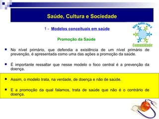 Saúde, Cultura e Sociedade 
1 - Modelos conceituais em saúde 
Promoção da Saúde 
 No nível primário, que defendia a existência de um nível primário de 
prevenção, é apresentada como uma das ações a promoção da saúde. 
 É importante ressaltar que nesse modelo o foco central é a prevenção da 
doença. 
 Assim, o modelo trata, na verdade, de doença e não de saúde. 
 E a promoção da qual falamos, trata de saúde que não é o contrário de 
doença. 
 