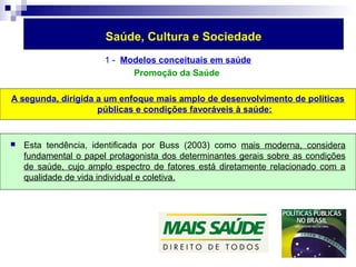 Saúde, Cultura e Sociedade 
1 - Modelos conceituais em saúde 
Promoção da Saúde 
A segunda, dirigida a um enfoque mais amplo de desenvolvimento de políticas 
públicas e condições favoráveis à saúde: 
 Esta tendência, identificada por Buss (2003) como mais moderna, considera 
fundamental o papel protagonista dos determinantes gerais sobre as condições 
de saúde, cujo amplo espectro de fatores está diretamente relacionado com a 
qualidade de vida individual e coletiva. 
 