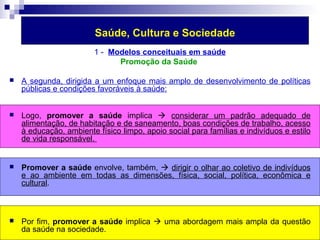 Saúde, Cultura e Sociedade 
1 - Modelos conceituais em saúde 
Promoção da Saúde 
 A segunda, dirigida a um enfoque mais amplo de desenvolvimento de políticas 
públicas e condições favoráveis à saúde: 
 Logo, promover a saúde implica  considerar um padrão adequado de 
alimentação, de habitação e de saneamento, boas condições de trabalho, acesso 
à educação, ambiente físico limpo, apoio social para famílias e indivíduos e estilo 
de vida responsável. 
 Promover a saúde envolve, também,  dirigir o olhar ao coletivo de indivíduos 
e ao ambiente em todas as dimensões, física, social, política, econômica e 
cultural. 
 Por fim, promover a saúde implica  uma abordagem mais ampla da questão 
da saúde na sociedade. 
 