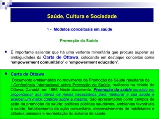 Saúde, Cultura e Sociedade 
1 - Modelos conceituais em saúde 
Promoção da Saúde 
 É importante salientar que há uma vertente minoritária que procura superar as 
ambiguidades da Carta de Ottawa, colocando em destaque conceitos como 
“empowerment comunitário” e “empowerment education”. 
 Carta de Ottawa 
Documento emblemático no movimento da Promoção da Saúde resultante da 
I Conferência Internacional sobre Promoção da Saúde, realizada na cidade de 
Ottawa, Canadá, em 1986. Neste documento, Promoção da saúde consiste em 
proporcionar aos povos os meios necessários para melhorar a sua saúde e 
exercer um maior controle sobre a mesma. São apresentados como campos de 
ação da promoção da saúde: políticas públicas saudáveis, ambientes favoráveis 
à saúde, fortalecimento da ação comunitária, desenvolvimento de habilidades e 
atitudes pessoais e reorientação do sistema de saúde. 
 