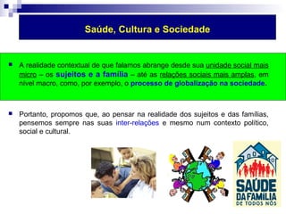 Saúde, Cultura e Sociedade 
 A realidade contextual de que falamos abrange desde sua unidade social mais 
micro – os sujeitos e a família – até as relações sociais mais amplas, em 
nível macro, como, por exemplo, o processo de globalização na sociedade. 
 Portanto, propomos que, ao pensar na realidade dos sujeitos e das famílias, 
pensemos sempre nas suas inter-relações e mesmo num contexto político, 
social e cultural. 
 