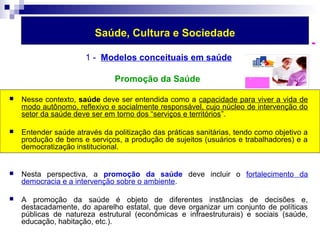 Saúde, Cultura e Sociedade 
1 - Modelos conceituais em saúde 
Promoção da Saúde 
 Nesse contexto, saúde deve ser entendida como a capacidade para viver a vida de 
modo autônomo, reflexivo e socialmente responsável, cujo núcleo de intervenção do 
setor da saúde deve ser em torno dos “serviços e territórios”. 
 Entender saúde através da politização das práticas sanitárias, tendo como objetivo a 
produção de bens e serviços, a produção de sujeitos (usuários e trabalhadores) e a 
democratização institucional. 
 Nesta perspectiva, a promoção da saúde deve incluir o fortalecimento da 
democracia e a intervenção sobre o ambiente. 
 A promoção da saúde é objeto de diferentes instâncias de decisões e, 
destacadamente, do aparelho estatal, que deve organizar um conjunto de políticas 
públicas de natureza estrutural (econômicas e infraestruturais) e sociais (saúde, 
educação, habitação, etc.). 
 