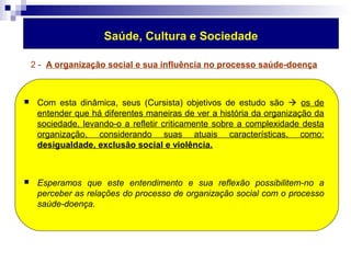 Saúde, Cultura e Sociedade 
2 - A organização social e sua influência no processo saúde-doença 
 Com esta dinâmica, seus (Cursista) objetivos de estudo são  os de 
entender que há diferentes maneiras de ver a história da organização da 
sociedade, levando-o a refletir criticamente sobre a complexidade desta 
organização, considerando suas atuais características, como: 
desigualdade, exclusão social e violência. 
 Esperamos que este entendimento e sua reflexão possibilitem-no a 
perceber as relações do processo de organização social com o processo 
saúde-doença. 
 