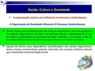 Saúde, Cultura e Sociedade 
2 - A organização social e sua influência no processo saúde-doença 
A Organização da Sociedade Influencia O Processo Saúde-Doença: 
 Somos frutos (e/ou consequências) de como se organizaram (e/ou se organizam) 
os poderes hegemônicos mundiais nas diversas épocas, especialmente no que 
se refere à organização da produção dos bens materiais, a economia, e isto vai 
se refletir diretamente no processo que gera doença em nossa sociedade. 
 Apesar de termos essa dependência (subordinação) aos países hegemônicos, 
temos nossas características próprias, derivadas dos arranjos histórico-culturais 
que construíram nossa formação social. 
 