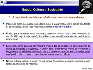 Saúde, Cultura e Sociedade 
2 - A organização social e sua influência no processo saúde-doença 
 Podemos dizer que nossa sociedade, hoje, é organizada sob a lógica capitalista 
e, desta lógica, a sua face moderna, chamada neoliberalismo. 
 Então, para entender essa situação, podemos utilizar Marx, um pensador do 
século XIX, cuja teoria econômica voltou a ser considerada, depois do início da 
última crise. 
 Ele utiliza, como questão central para análise das sociedades, o entendimento de 
como se organiza a economia. A partir dela, entendemos como se conforma a 
hegemonia, as relações internacionais e mesmo as relações contraditórias entre 
regiões do país ou, mesmo, as internas, numa mesma cidade. 
 Nossa cultura, nossa história, nossa forma de encarar o mundo medeia essas 
relações, mas não as modifica. 
(MARX. 2008). 
 