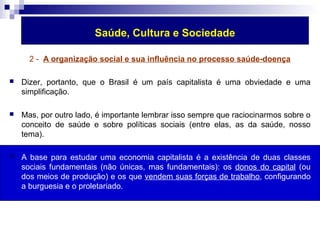 Saúde, Cultura e Sociedade 
2 - A organização social e sua influência no processo saúde-doença 
 Dizer, portanto, que o Brasil é um país capitalista é uma obviedade e uma 
simplificação. 
 Mas, por outro lado, é importante lembrar isso sempre que raciocinarmos sobre o 
conceito de saúde e sobre políticas sociais (entre elas, as da saúde, nosso 
tema). 
 A base para estudar uma economia capitalista é a existência de duas classes 
sociais fundamentais (não únicas, mas fundamentais): os donos do capital (ou 
dos meios de produção) e os que vendem suas forças de trabalho, configurando 
a burguesia e o proletariado. 
 