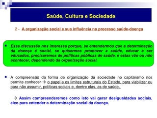 Saúde, Cultura e Sociedade 
2 - A organização social e sua influência no processo saúde-doença 
 Essa discussão nos interessa porque, se entendermos que a determinação 
da doença é social, se quisermos promover a saúde, educar e ser 
educados, precisaremos de políticas públicas de saúde, e estas vão ou não 
acontecer, dependendo da organização social. 
 A compreensão da forma de organização da sociedade no capitalismo nos 
permite conhecer  o papel e os limites estruturais do Estado, para viabilizar ou 
para não assumir, políticas sociais e, dentre elas, as de saúde. 
 Assim compreenderemos como isto vai gerar desigualdades sociais, 
eixo para entender a determinação social da doença. 
 