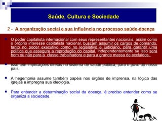 Saúde, Cultura e Sociedade 
2 - A organização social e sua influência no processo saúde-doença 
 O poder capitalista internacional com seus representantes nacionais, assim como 
o próprio interesse capitalista nacional, buscam assumir os cargos de comando, 
tanto no poder executivo como no legislativo e judiciário, para garantir uma 
política que assegure a reprodução do capital, independentemente se isso será 
bom ou não para a classe trabalhadora e para a grande massa de excluídos. 
 Isso tem implicações diretas no sistema de saúde pública, para o povo do nosso 
país. 
 A hegemonia assume também papéis nos órgãos de imprensa, na lógica das 
igrejas e impregna sua ideologia. 
 Para entender a determinação social da doença, é preciso entender como se 
organiza a sociedade. 
 