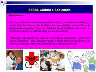 Saúde, Cultura e Sociedade 
Pensamento: 
Caros profissionais, sabemos que desenvolver um processo de trabalho em 
saúde junto às pessoas, às famílias e às comunidades, num contexto de 
desigualdades sociais como na realidade social brasileira, para que se 
promova a saúde e o SUS dê certo, é uma árdua tarefa. 
Para isso, não bastam os saberes e as práticas tradicionais - como dizia 
David Capistrano - este exercício requer ir muito além da sabedoria e da 
técnica, pressupõe uma férrea persistência e mesmo pertinácia. 
 