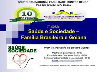GRUPO EDUCACIONAL FACULDADE MONTES BELOS 
Pós-Graduação Latu Sensu 
1º Módulo: 
Saúde e Sociedade – 
Família Brasileira e Goiana 
Profª Ms. Pollyanna de Siqueira Queirós 
Mestre em Enfermagem - UFG 
Especialista em Gestão em Saúde - UEG 
Enfermeira (Bacharelado e Licenciatura) – UFG 
E-mail: pollyannasq@gmail.com 
Coordenadora da Pós-Grad. Saúde Pública com ênfase em Saúde da Família 
