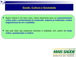Saúde, Cultura e Sociedade 
 Neste módulo e em todo curso, indica claramente para um posicionamento 
crítico ante o conhecimento já construído, saberes já instituídos, modos 
hegemônicos de ver a realidade. 
 Isto quer dizer que propomos conhecer a realidade, sim, porém de modo 
crítico, questionador e criativo. 
 