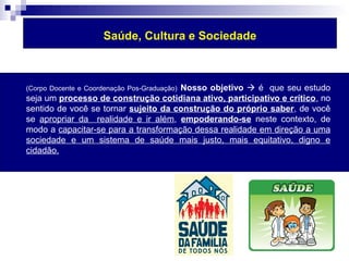 Saúde, Cultura e Sociedade 
 (Corpo Docente e Coordenação Pos-Graduação) Nosso objetivo  é que seu estudo 
seja um processo de construção cotidiana ativo, participativo e crítico, no 
sentido de você se tornar sujeito da construção do próprio saber, de você 
se apropriar da realidade e ir além, empoderando-se neste contexto, de 
modo a capacitar-se para a transformação dessa realidade em direção a uma 
sociedade e um sistema de saúde mais justo, mais equitativo, digno e 
cidadão. 
 