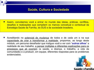 Saúde, Cultura e Sociedade 
 Assim, convidamos você a entrar no mundo das ideias, práticas, conflitos, 
desafios e realizações que compõem os marcos conceitual e contextual da 
Estratégia Saúde da Família, do SUS e da sociedade brasileira. 
 Acreditando no potencial de mudança de todos e de cada um e na sua 
capacidade de criar e transformar a realidade, propomos, ao longo deste 
módulo, um percurso desafiador que instigue você a ver com “outros olhos” a 
realidade de seu trabalho, a pensar múltiplas e diferentes explicações para os 
processos que ali ocorrem (a saúde, a doença, o trabalho, a vida da 
comunidade) e a produzir, em equipe, diferentes respostas para os problemas 
evidenciados. 
 