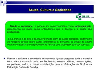 Saúde, Cultura e Sociedade 
Saúde e sociedade  podem ser compreendidas como indissociáveis, 
dependendo do modo como entendemos que a doença e a saúde são 
produzidas. 
Se a crença é de que a doença vai muito além do corpo biológico, certamente 
as relações sociais terão papel fundamental e, portanto, as ações de saúde 
devem considerar a multiplicidade de fatores que produzem estes processos. 
 Pensar a saúde e a sociedade intimamente ligadas perpassa toda a maneira 
como vamos construir nosso conhecimento, nossas práticas, nossas ações, 
as políticas, enfim, a nossa contribuição para a efetivação do SUS e da 
Estratégia Saúde da Família. 
 