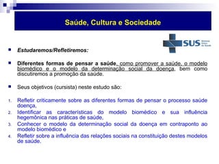 Saúde, Cultura e Sociedade 
 Estudaremos/Refletiremos: 
 Diferentes formas de pensar a saúde, como promover a saúde, o modelo 
biomédico e o modelo da determinação social da doença, bem como 
discutiremos a promoção da saúde. 
 Seus objetivos (cursista) neste estudo são: 
1. Refletir criticamente sobre as diferentes formas de pensar o processo saúde 
doença, 
2. Identificar as características do modelo biomédico e sua influência 
hegemônica nas práticas de saúde, 
3. Conhecer o modelo da determinação social da doença em contraponto ao 
modelo biomédico e 
4. Refletir sobre a influência das relações sociais na constituição destes modelos 
de saúde. 
 
