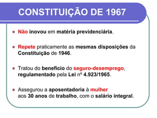 CONSTITUIÇÃO DE 1967
 Não inovou em matéria previdenciária.
 Repete praticamente as mesmas disposições da
Constituição de 1946.
 Tratou do benefício do seguro-desemprego,
regulamentado pela Lei nº 4.923/1965.
 Assegurou a aposentadoria à mulher
aos 30 anos de trabalho, com o salário integral.
 