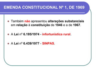 EMENDA CONSTITUCIONAL Nº 1, DE 1969
 Também não apresentou alterações substanciais
em relação à constituição de 1946 e a de 1967.
 A Lei nº 6.195/1974 - infortunística rural.
 A Lei nº 6.439/1977 - SINPAS.
 