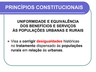 PRINCÍPIOS CONSTITUCIONAIS
UNIFORMIDADE E EQUIVALÊNCIA
DOS BENEFÍCIOS E SERVIÇOS
ÀS POPULAÇÕES URBANAS E RURAIS
 Visa a corrigir desigualdades históricas
no tratamento dispensado às populações
rurais em relação às urbanas.
 