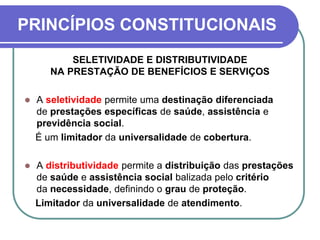 PRINCÍPIOS CONSTITUCIONAIS
SELETIVIDADE E DISTRIBUTIVIDADE
NA PRESTAÇÃO DE BENEFÍCIOS E SERVIÇOS
 A seletividade permite uma destinação diferenciada
de prestações específicas de saúde, assistência e
previdência social.
É um limitador da universalidade de cobertura.
 A distributividade permite a distribuição das prestações
de saúde e assistência social balizada pelo critério
da necessidade, definindo o grau de proteção.
Limitador da universalidade de atendimento.
 