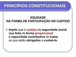 PRINCÍPIOS CONSTITUCIONAIS
EQUIDADE
NA FORMA DE PARTICIPAÇÃO NO CUSTEIO
 Impõe que o custeio da seguridade social
seja feito de forma proporcional
à capacidade contributiva de todos
os que estão obrigados a custeá-lo.
 