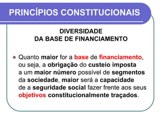 PRINCÍPIOS CONSTITUCIONAIS
DIVERSIDADE
DA BASE DE FINANCIAMENTO
 Quanto maior for a base de financiamento,
ou seja, a obrigação do custeio imposta
a um maior número possível de segmentos
da sociedade, maior será a capacidade
de a seguridade social fazer frente aos seus
objetivos constitucionalmente traçados.
 