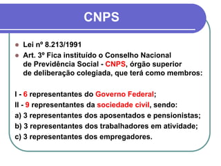 CNPS
 Lei nº 8.213/1991
 Art. 3º Fica instituído o Conselho Nacional
de Previdência Social - CNPS, órgão superior
de deliberação colegiada, que terá como membros:
I - 6 representantes do Governo Federal;
II - 9 representantes da sociedade civil, sendo:
a) 3 representantes dos aposentados e pensionistas;
b) 3 representantes dos trabalhadores em atividade;
c) 3 representantes dos empregadores.
 