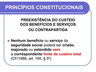 PRINCÍPIOS CONSTITUCIONAIS
PREEXISTÊNCIA DO CUSTEIO
DOS BENEFÍCIOS E SERVIÇOS
OU CONTRAPARTIDA
 Nenhum benefício ou serviço da
seguridade social poderá ser criado,
majorado ou estendido sem
a correspondente fonte de custeio total.
(CF/1988, art. 195, § 5º)
 