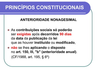 PRINCÍPIOS CONSTITUCIONAIS
ANTERIORIDADE NONAGESIMAL
 As contribuições sociais só poderão
ser exigidas após decorridos 90 dias
da data da publicação da lei
que as houver instituído ou modificado,
 não se lhes aplicando o disposto
no art. 150, III, "b" (anterioridade anual).
(CF/1988, art. 195, § 6º)
 
